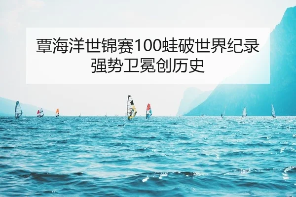 覃海洋世锦赛100蛙破世界纪录 强势卫冕创历史