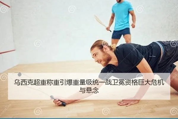 乌西克超重称重引爆重量级统一战卫冕资格巨大危机与悬念